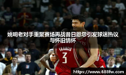 姚明老对手重聚赛场再战昔日恩怨引发球迷热议与怀旧情怀