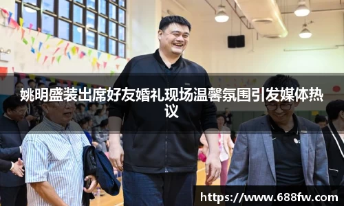 姚明盛装出席好友婚礼现场温馨氛围引发媒体热议